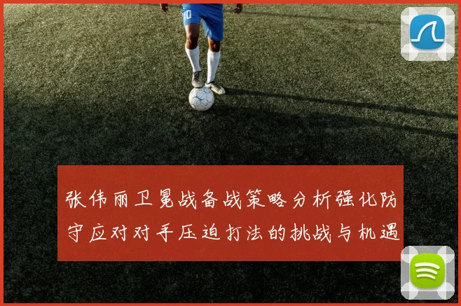 张伟丽卫冕战备战策略分析强化防守应对对手压迫打法的挑战与机遇
